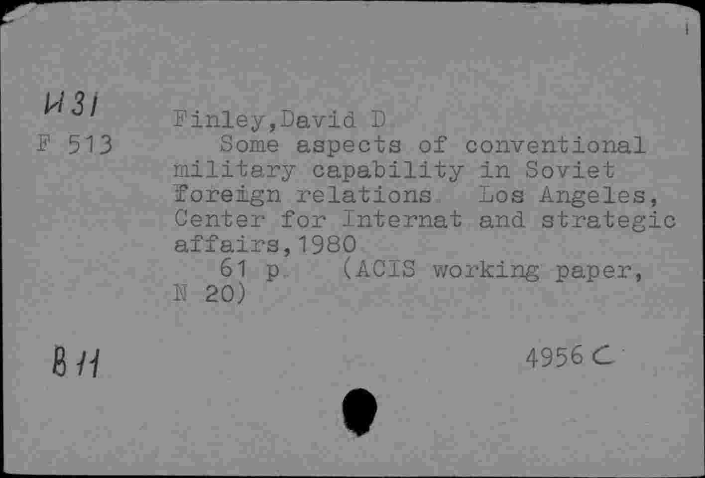 ﻿1^131
F 513
Finley,David D
Some aspects of conventional military capability in Soviet foreign relations Los Angeles, Center for Internal and strategic affairs,1980
61 p (ACIS working paper, N 20)
8/i
4956 C